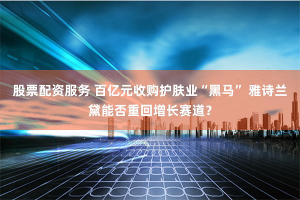 股票配资服务 百亿元收购护肤业“黑马” 雅诗兰黛能否重回增长赛道？