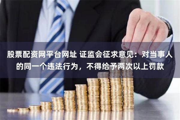 股票配资网平台网址 证监会征求意见：对当事人的同一个违法行为，不得给予两次以上罚款