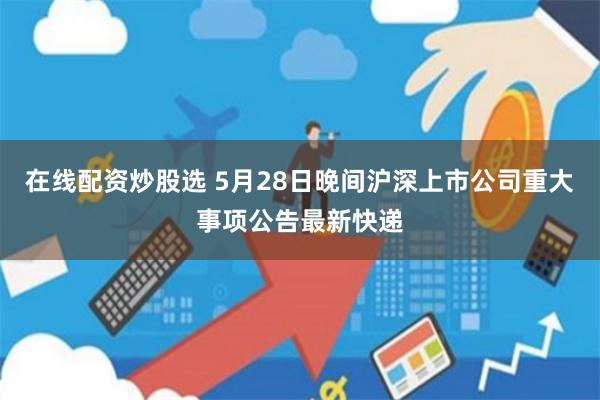 在线配资炒股选 5月28日晚间沪深上市公司重大事项公告最新快递