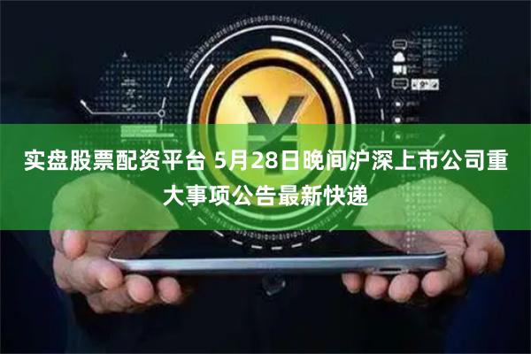 实盘股票配资平台 5月28日晚间沪深上市公司重大事项公告最新快递