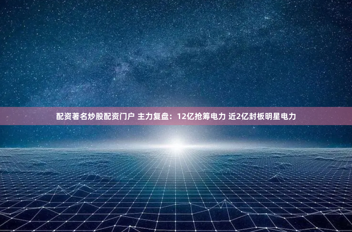 配资著名炒股配资门户 主力复盘：12亿抢筹电力 近2亿封板明星电力