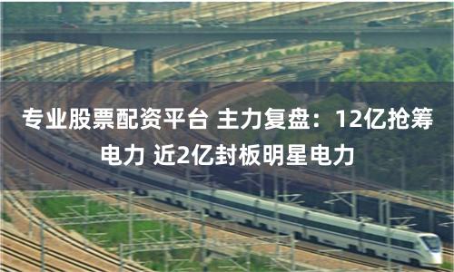 专业股票配资平台 主力复盘：12亿抢筹电力 近2亿封板明星电力