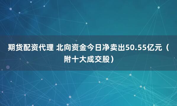 期货配资代理 北向资金今日净卖出50.55亿元（附十大成交股）