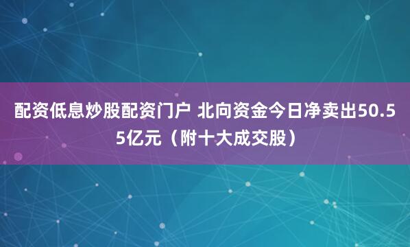 配资低息炒股配资门户 北向资金今日净卖出50.55亿元（附十大成交股）