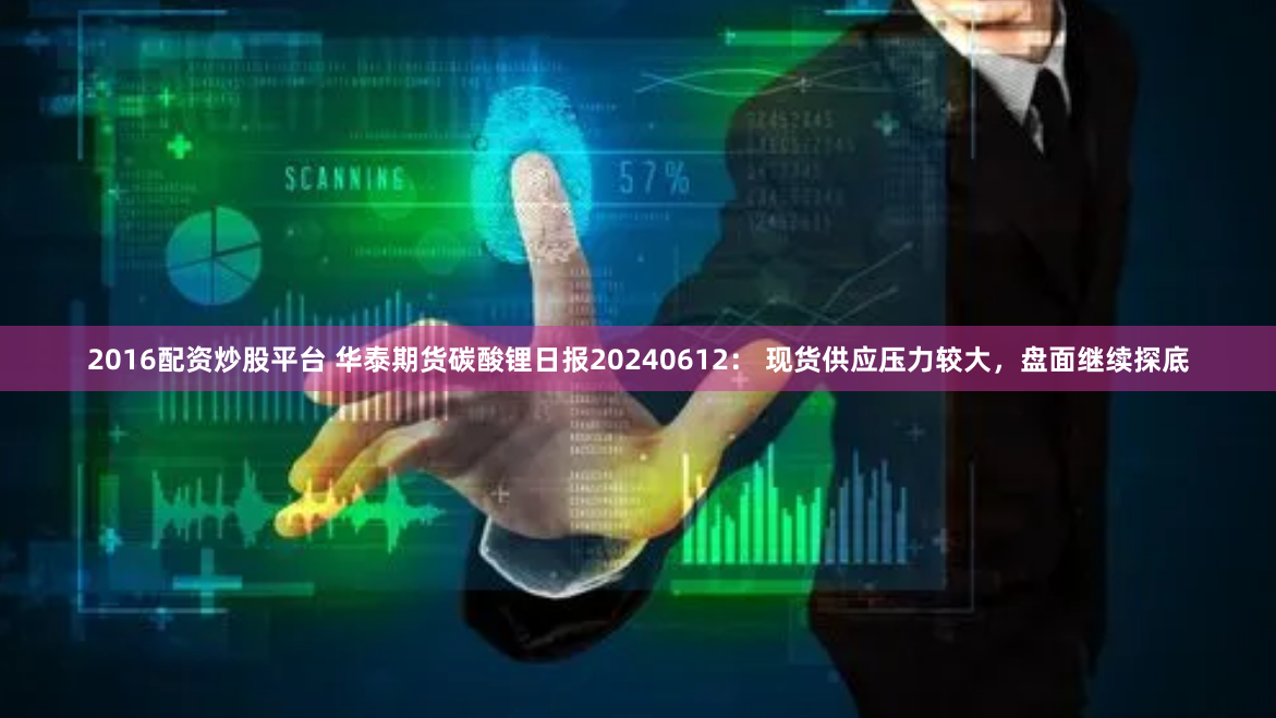 2016配资炒股平台 华泰期货碳酸锂日报20240612： 现货供应压力较大，盘面继续探底