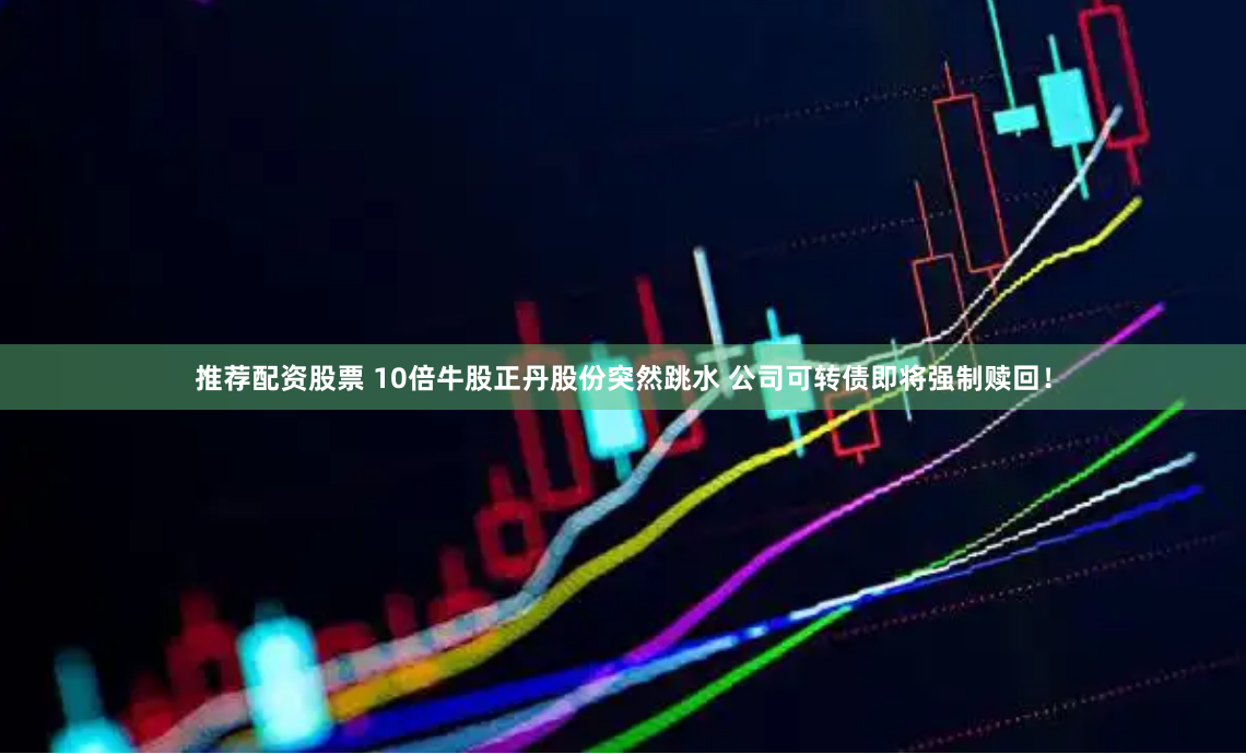 推荐配资股票 10倍牛股正丹股份突然跳水 公司可转债即将强制赎回！