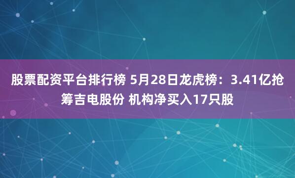 股票配资平台排行榜 5月28日龙虎榜：3.41亿抢筹吉电股份 机构净买入17只股