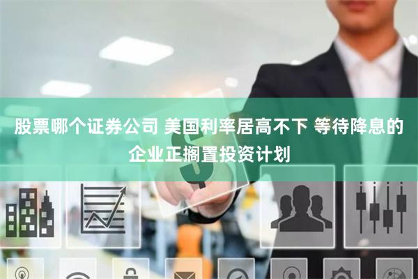 股票哪个证券公司 美国利率居高不下 等待降息的企业正搁置投资计划