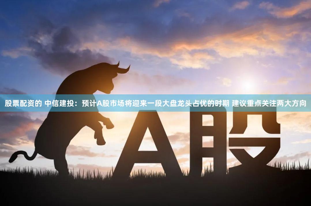 股票配资的 中信建投：预计A股市场将迎来一段大盘龙头占优的时期 建议重点关注两大方向