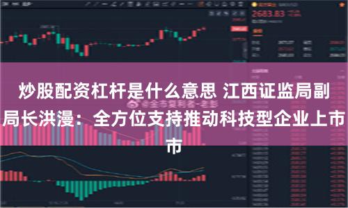 炒股配资杠杆是什么意思 江西证监局副局长洪漫：全方位支持推动科技型企业上市