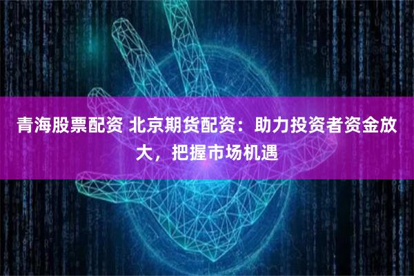青海股票配资 北京期货配资：助力投资者资金放大，把握市场机遇