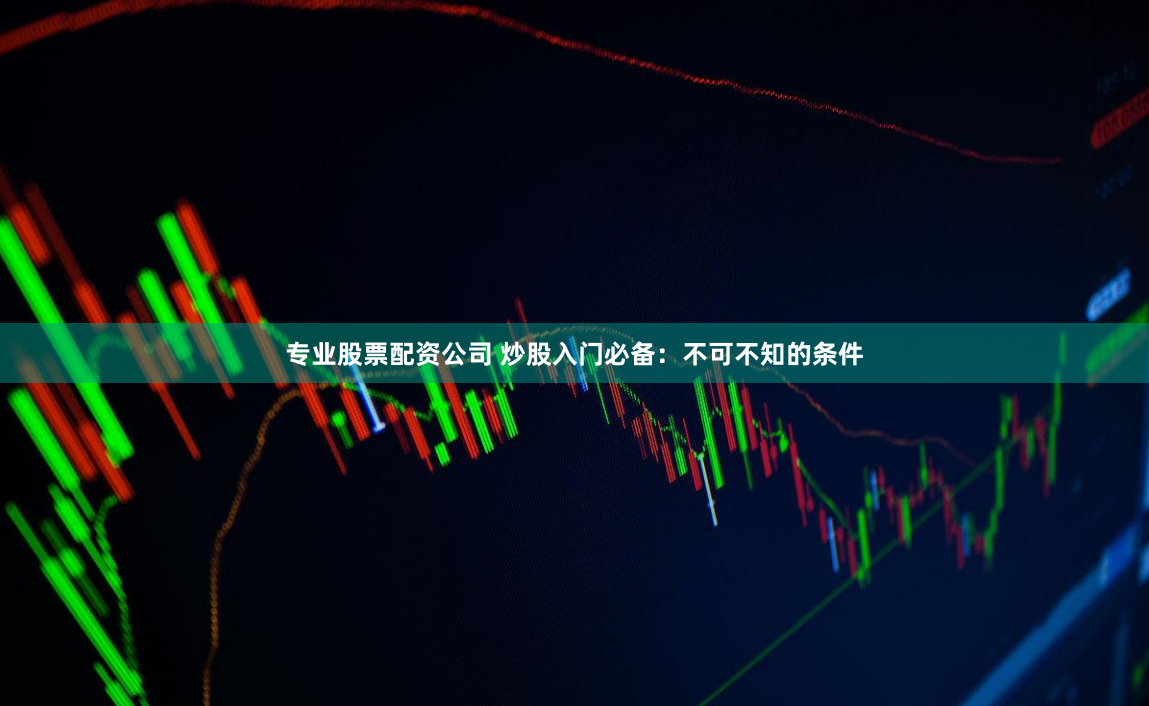专业股票配资公司 炒股入门必备：不可不知的条件