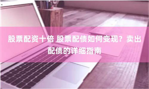 股票配资十倍 股票配债如何变现？卖出配债的详细指南
