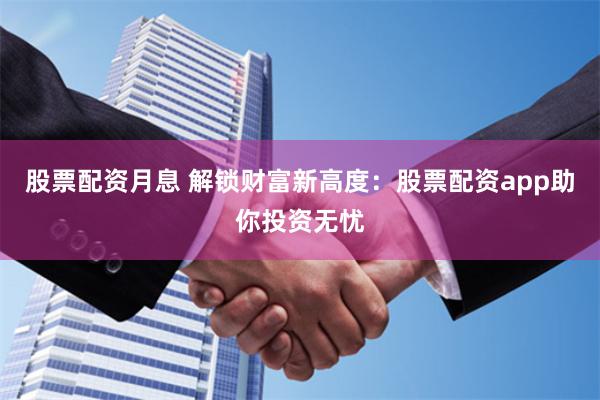 股票配资月息 解锁财富新高度：股票配资app助你投资无忧