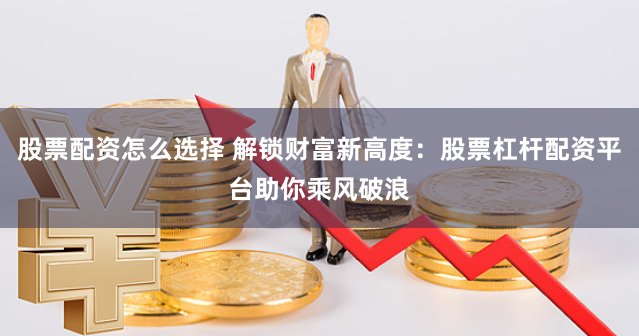 股票配资怎么选择 解锁财富新高度：股票杠杆配资平台助你乘风破浪